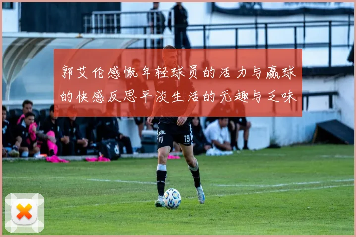 郭艾伦感慨年轻球员的活力与赢球的快感反思平淡生活的无趣与乏味