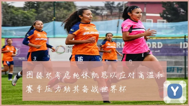 图赫尔考虑轮休凯恩以应对高温和赛季压力助其备战世界杯
