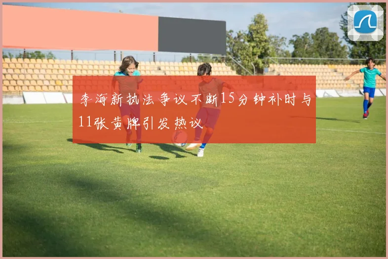李海新执法争议不断15分钟补时与11张黄牌引发热议