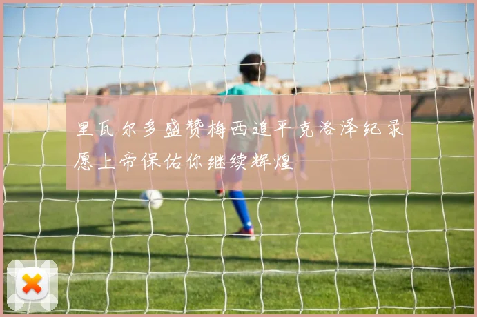 里瓦尔多盛赞梅西追平克洛泽纪录愿上帝保佑你继续辉煌