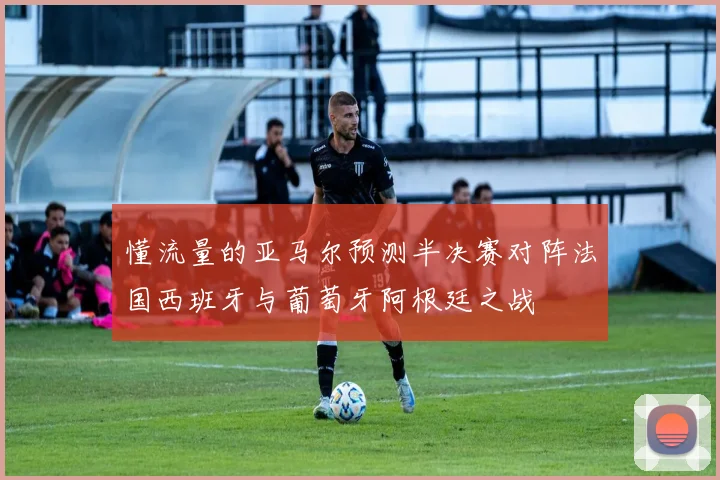 懂流量的亚马尔预测半决赛对阵法国西班牙与葡萄牙阿根廷之战