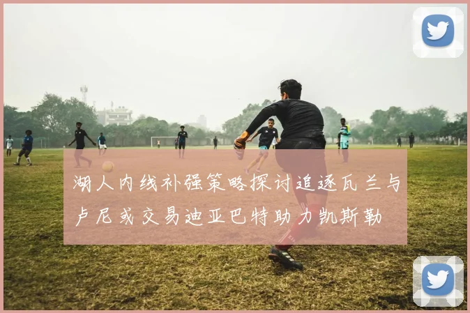 湖人内线补强策略探讨追逐瓦兰与卢尼或交易迪亚巴特助力凯斯勒