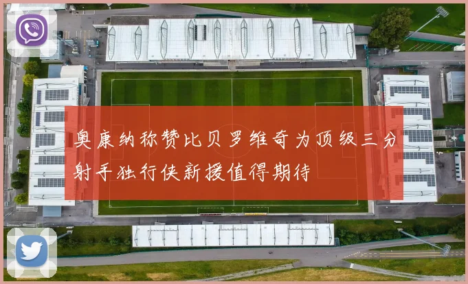 奥康纳称赞比贝罗维奇为顶级三分射手独行侠新援值得期待