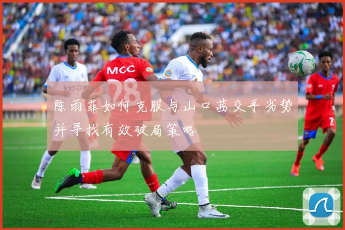 陈雨菲如何克服与山口茜交手劣势并寻找有效破局策略