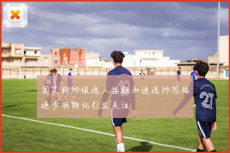 国足新帅候选人接触加速选帅思路逐步明朗化引发关注