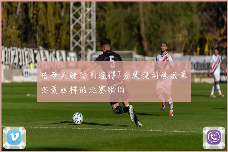 哈登关键时刻连得7分展现训练成果热爱这样的比赛瞬间