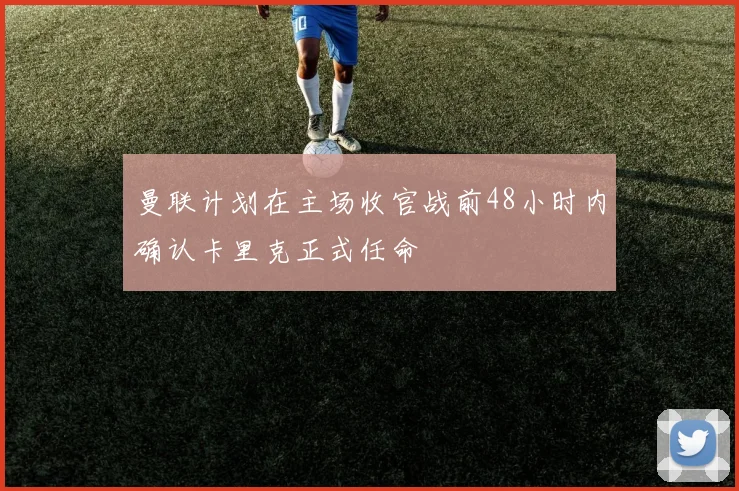 曼联计划在主场收官战前48小时内确认卡里克正式任命