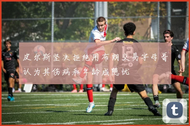 皮尔斯坚决拒绝用布朗交易字母哥认为其伤病和年龄成隐忧