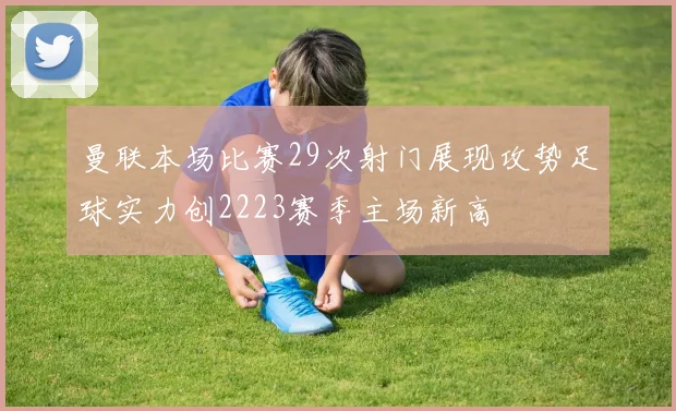 曼联本场比赛29次射门展现攻势足球实力创2223赛季主场新高