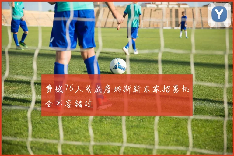 费城76人或成詹姆斯新东家招募机会不容错过