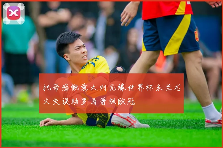 托蒂感慨意大利无缘世界杯米兰尤文失误助罗马晋级欧冠