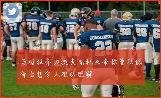 马特拉齐力挺麦克托米奈称曼联低价出售令人难以理解