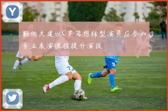 勒伯夫建议C罗若想转型演员应参加专业表演课程提升演技