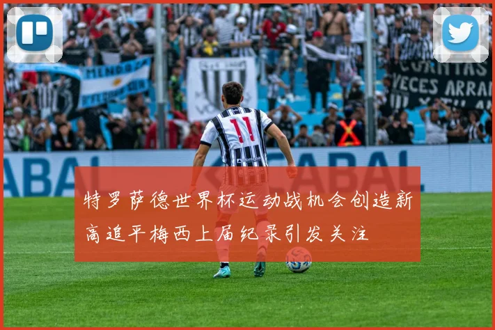 特罗萨德世界杯运动战机会创造新高追平梅西上届纪录引发关注
