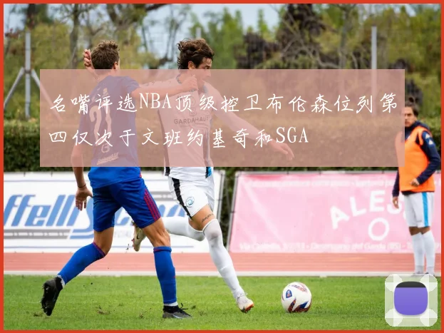 名嘴评选NBA顶级控卫布伦森位列第四仅次于文班约基奇和SGA