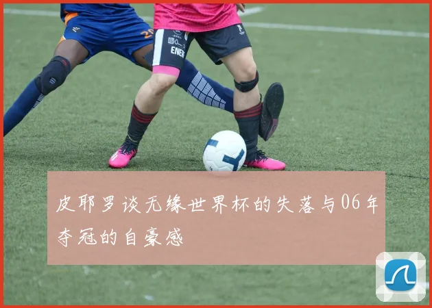皮耶罗谈无缘世界杯的失落与06年夺冠的自豪感