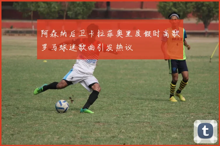 阿森纳后卫卡拉菲奥里度假时高歌罗马球迷歌曲引发热议