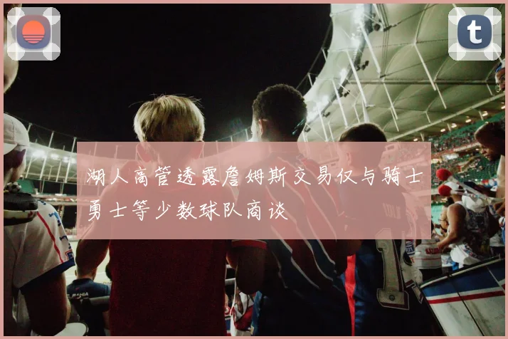 湖人高管透露詹姆斯交易仅与骑士勇士等少数球队商谈