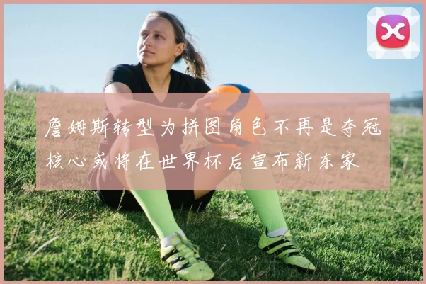 詹姆斯转型为拼图角色不再是夺冠核心或将在世界杯后宣布新东家