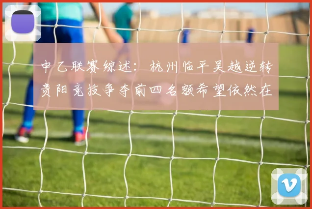 中乙联赛综述：杭州临平吴越逆转贵阳竞技争夺前四名额希望依然在继续