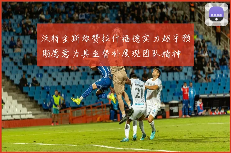 沃特金斯称赞拉什福德实力超乎预期愿意为其坐替补展现团队精神