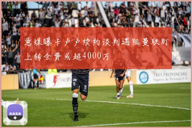 意媒曝卡卢卢续约谈判遇阻曼联盯上转会费或超4000万
