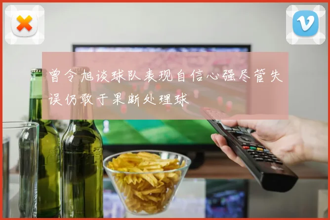 曾令旭谈球队表现自信心强尽管失误仍敢于果断处理球